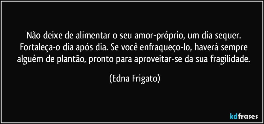 Não deixe de alimentar o seu amor-próprio, um dia sequer. Fortaleça-o dia após dia. Se você enfraqueço-lo, haverá sempre alguém de plantão, pronto para aproveitar-se da sua fragilidade. (Edna Frigato)