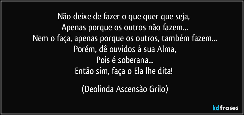 Não deixe de fazer o que quer que seja, 
Apenas porque os outros não fazem...
Nem o faça, apenas porque os outros, também fazem...
Porém, dê ouvidos á sua Alma,
Pois é soberana...
Então sim, faça o Ela lhe dita! (Deolinda Ascensão Grilo)