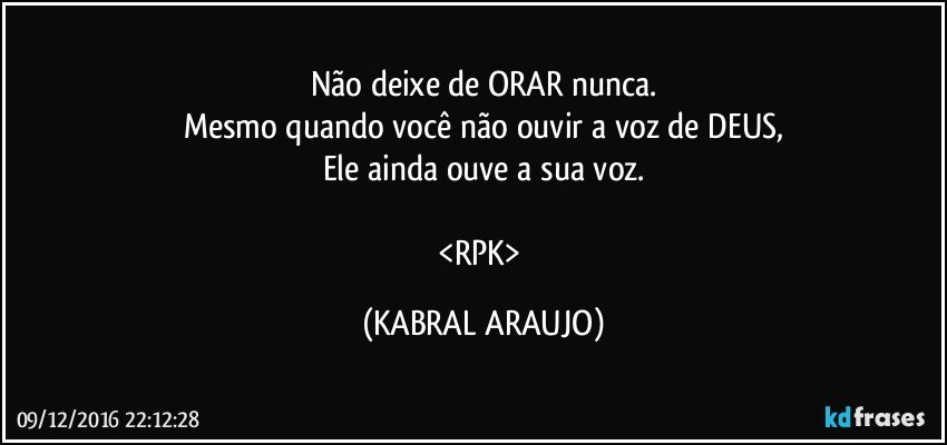 Não deixe de ORAR nunca.
Mesmo quando você não ouvir a voz de DEUS,
Ele ainda ouve a sua voz.

<RPK> (KABRAL ARAUJO)