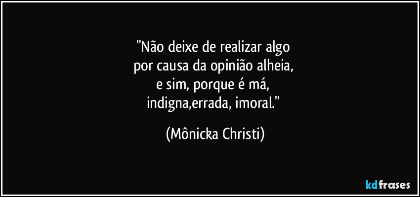 "Não deixe de realizar algo 
por causa da opinião alheia, 
e sim, porque é má, 
indigna,errada, imoral." (Mônicka Christi)