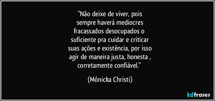 "Não deixe de viver, pois
 sempre  haverá mediocres 
fracassados desocupados o 
suficiente pra cuidar e criticar
suas ações e existência, por isso
 agir de maneira justa, honesta , 
corretamente confiável." (Mônicka Christi)