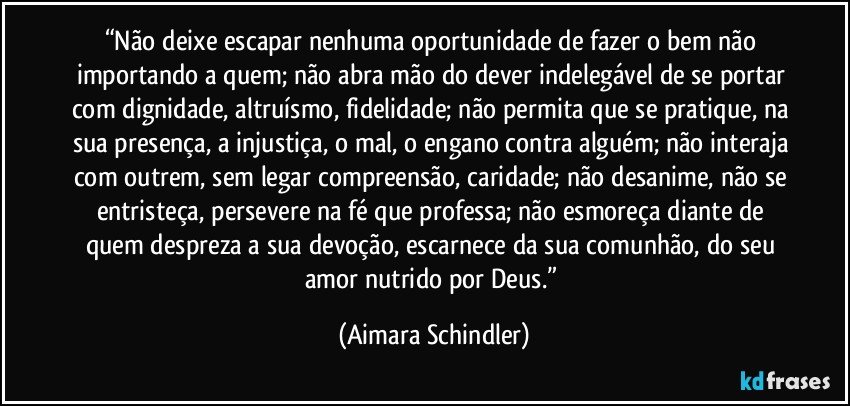 “Não deixe escapar nenhuma oportunidade de fazer o bem não importando a quem; não abra mão do dever indelegável de se portar com dignidade, altruísmo, fidelidade; não permita que se pratique, na sua presença, a injustiça, o mal, o engano contra alguém; não interaja com outrem, sem legar compreensão, caridade; não desanime, não se entristeça, persevere na fé que professa; não esmoreça diante de quem despreza a sua devoção, escarnece da sua comunhão, do seu amor nutrido por Deus.” (Aimara Schindler)