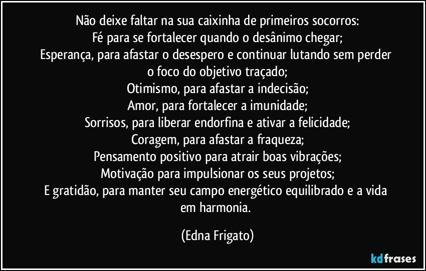 Não deixe faltar na sua caixinha de primeiros socorros:
Fé para se fortalecer quando o desânimo chegar;
Esperança, para afastar o desespero e continuar lutando sem perder o foco do objetivo traçado;
Otimismo, para afastar a indecisão;
Amor, para fortalecer a imunidade;
Sorrisos, para liberar endorfina e ativar a felicidade;
Coragem, para afastar a fraqueza;
Pensamento positivo para atrair boas vibrações;
Motivação para impulsionar os seus projetos;
E gratidão, para manter seu campo energético equilibrado e a vida em harmonia. (Edna Frigato)