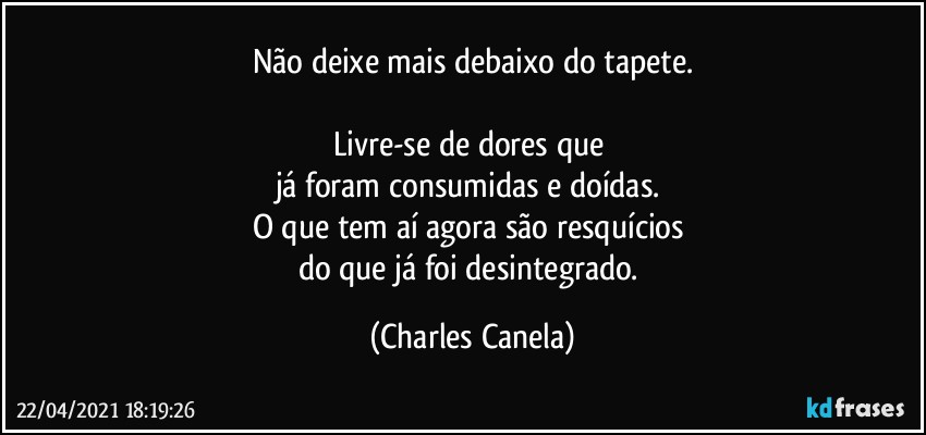 Não deixe mais debaixo do tapete.

Livre-se de dores que 
já foram consumidas e doídas. 
O que tem aí agora são resquícios 
do que já foi desintegrado. (Charles Canela)