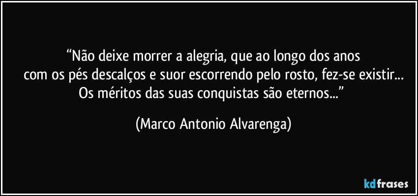 “Não deixe morrer a alegria, que ao longo dos anos
com os pés descalços e suor escorrendo pelo rosto, fez-se existir...
Os méritos das suas conquistas são eternos...” (Marco Antonio Alvarenga)