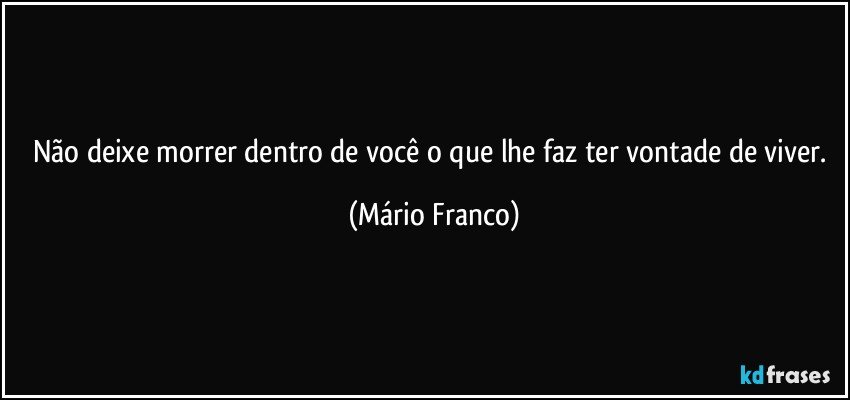 Não deixe morrer dentro de você o que lhe faz ter vontade de viver. (Mário Franco)