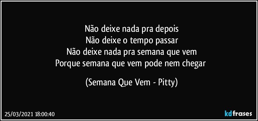 Não deixe nada pra depois
Não deixe o tempo passar
Não deixe nada pra semana que vem
Porque semana que vem pode nem chegar (Semana Que Vem - Pitty)