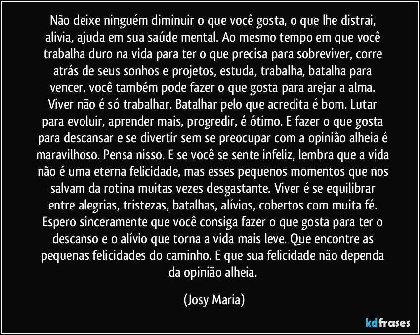 Não deixe ninguém diminuir o que você gosta, o que lhe distrai, alivia, ajuda em sua saúde mental. Ao mesmo tempo em que você trabalha duro na vida para ter o que precisa para sobreviver, corre atrás de seus sonhos e projetos, estuda, trabalha, batalha para vencer, você também pode fazer o que gosta para arejar a alma. Viver não é só trabalhar. Batalhar pelo que acredita é bom. Lutar para evoluir, aprender mais, progredir, é ótimo. E fazer o que gosta para descansar e se divertir sem se preocupar com a opinião alheia é maravilhoso. Pensa nisso. E se você se sente infeliz, lembra que a vida não é uma eterna felicidade, mas esses pequenos momentos que nos salvam da rotina muitas vezes desgastante. Viver é se equilibrar entre alegrias, tristezas, batalhas, alívios, cobertos com muita fé. Espero sinceramente que você consiga fazer o que gosta para ter o descanso e o alívio que torna a vida mais leve. Que encontre as pequenas felicidades do caminho. E que sua felicidade não dependa da opinião alheia. (Josy Maria)