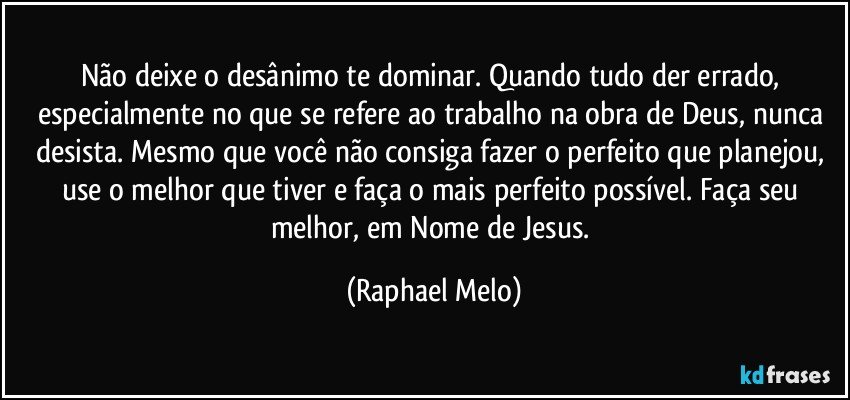Não deixe o desânimo te dominar. Quando tudo der errado, especialmente no que se refere ao trabalho na obra de Deus, nunca desista. Mesmo que você não consiga fazer o perfeito que planejou, use o melhor que tiver e faça o mais perfeito possível. Faça seu melhor, em Nome de Jesus. (Raphael Melo)