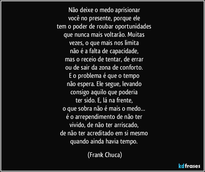 Não deixe o medo aprisionar
você no presente, porque ele
tem o poder de roubar oportunidades
que nunca mais voltarão. Muitas
vezes, o que mais nos limita
não é a falta de capacidade,
mas o receio de tentar, de errar
ou de sair da zona de conforto.
E o problema é que o tempo
não espera. Ele segue, levando
consigo aquilo que poderia
ter sido. E, lá na frente,
o que sobra não é mais o medo…
é o arrependimento de não ter
vivido, de não ter arriscado,
de não ter acreditado em si mesmo
quando ainda havia tempo. (Frank Chuca)