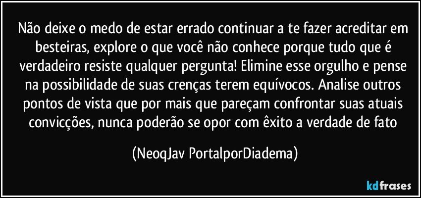 Não deixe o medo de estar errado continuar a te fazer acreditar em besteiras, explore o que você não conhece porque tudo que é verdadeiro resiste qualquer pergunta! Elimine esse orgulho e pense na possibilidade de suas crenças terem equívocos. Analise outros pontos de vista que por mais que pareçam confrontar suas atuais convicções, nunca poderão se opor com êxito a verdade de fato (NeoqJav PortalporDiadema)