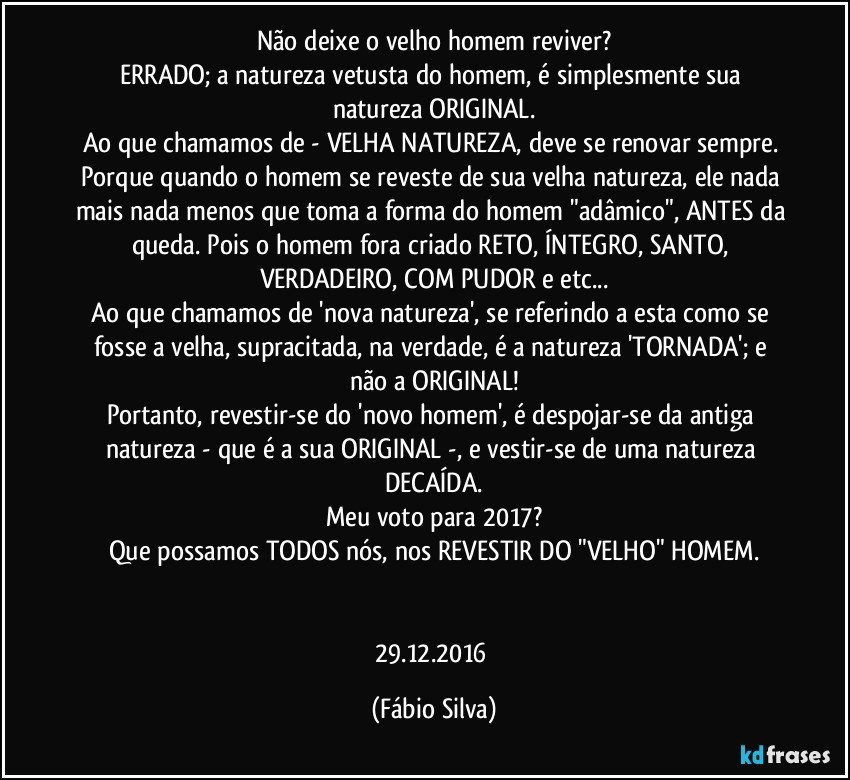 Não deixe o velho homem reviver?
ERRADO; a natureza vetusta do homem, é simplesmente sua natureza ORIGINAL.
Ao que chamamos de - VELHA NATUREZA, deve se renovar sempre. Porque quando o homem se reveste de sua velha natureza, ele nada mais nada menos que toma a forma do homem "adâmico", ANTES da queda. Pois o homem fora criado RETO, ÍNTEGRO, SANTO, VERDADEIRO, COM PUDOR e etc...
Ao que chamamos de 'nova natureza', se referindo a esta como se fosse a velha, supracitada, na verdade, é a natureza 'TORNADA'; e não a ORIGINAL!
Portanto, revestir-se do 'novo homem', é despojar-se da antiga natureza - que é a sua ORIGINAL -, e vestir-se de uma natureza DECAÍDA.
Meu voto para 2017?
Que possamos TODOS nós, nos REVESTIR DO "VELHO" HOMEM.


29.12.2016 (Fábio Silva)