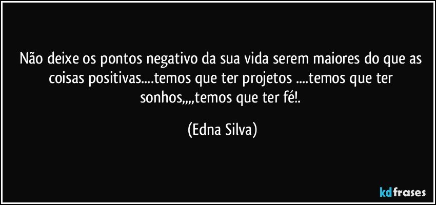 Não deixe os pontos negativo da sua vida serem maiores do que as coisas positivas...temos que ter projetos ...temos que ter sonhos,,,,temos que ter fé!. (Edna Silva)