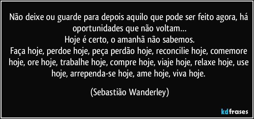Não deixe ou guarde para depois aquilo que pode ser feito agora, há oportunidades que não voltam…
Hoje é certo, o amanhã não sabemos.
Faça hoje, perdoe hoje, peça perdão hoje, reconcilie hoje, comemore hoje, ore hoje, trabalhe hoje, compre hoje, viaje hoje, relaxe hoje, use hoje, arrependa-se hoje, ame hoje, viva hoje. (Sebastião Wanderley)