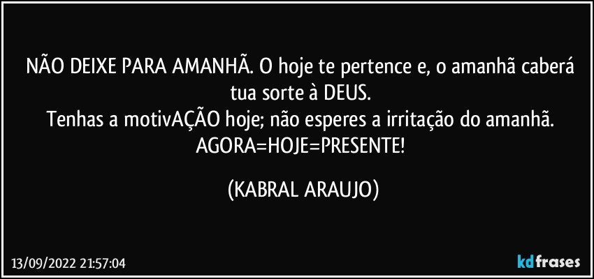 NÃO DEIXE PARA AMANHÃ. O hoje te pertence e, o amanhã caberá tua sorte à DEUS. 
Tenhas a motivAÇÃO hoje; não esperes a irritação do amanhã. AGORA=HOJE=PRESENTE! (KABRAL ARAUJO)