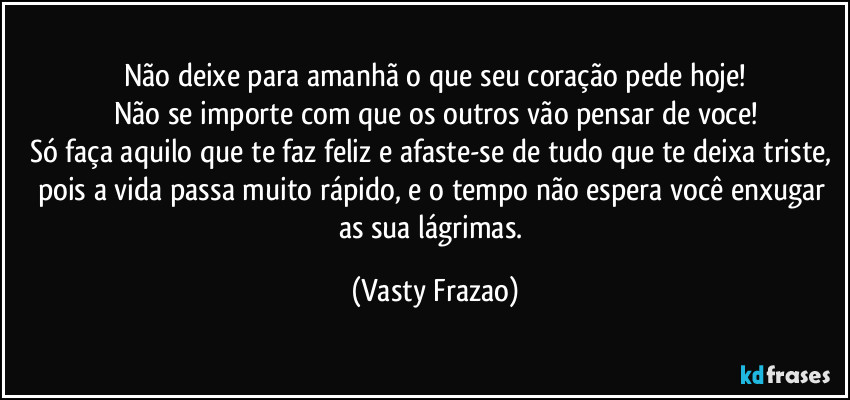 Não deixe para amanhã o que seu coração pede hoje!
Não se importe com que os outros vão pensar de voce!
Só faça aquilo que te faz feliz e afaste-se de tudo que te deixa triste, pois a vida passa muito rápido, e o tempo não espera você enxugar as sua lágrimas. (Vasty Frazao)