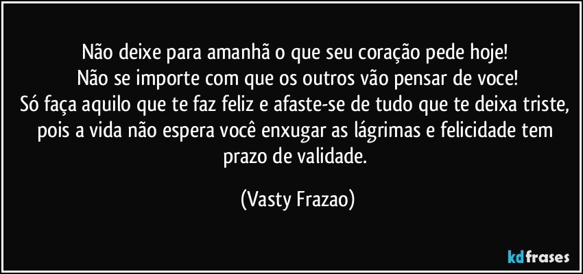 Não deixe para amanhã o que seu coração pede  hoje! 
Não se importe com que os outros vão pensar de voce!
Só faça aquilo  que te faz feliz e afaste-se de tudo que te deixa triste, pois a vida não espera você enxugar as lágrimas e felicidade tem prazo de validade. (Vasty Frazao)