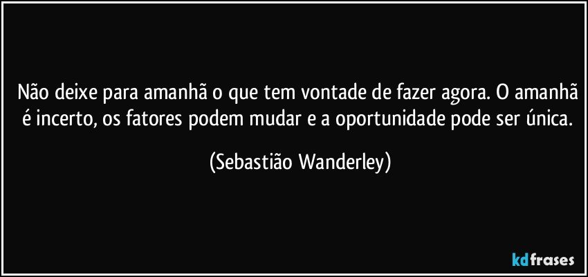 Não deixe para amanhã o que tem vontade de fazer agora. O amanhã é incerto, os fatores podem mudar e a oportunidade pode ser única. (Sebastião Wanderley)