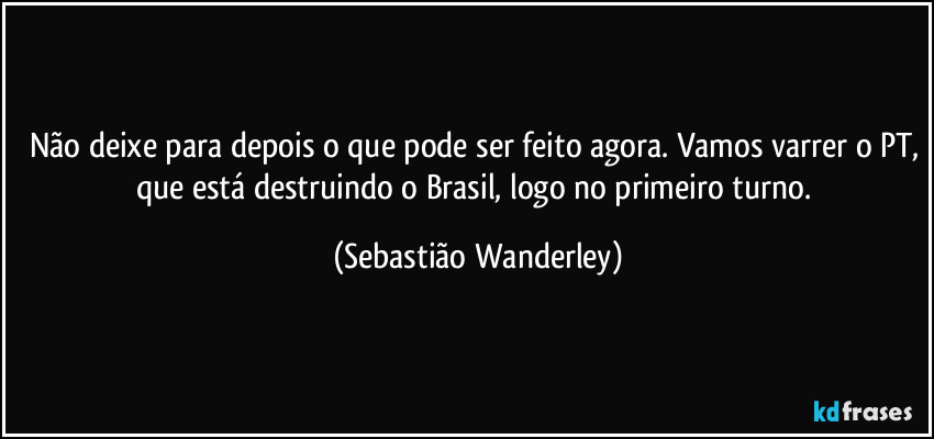 Não deixe para depois o que pode ser feito agora. Vamos varrer o PT, que está destruindo o Brasil, logo no primeiro turno. (Sebastião Wanderley)
