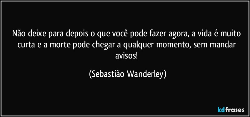 Não deixe para depois o que você pode fazer agora, a vida é muito curta e a morte pode chegar a qualquer momento, sem mandar avisos! (Sebastião Wanderley)