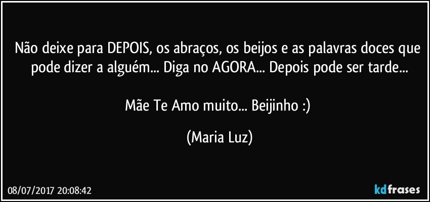 Não deixe para DEPOIS, os abraços, os beijos e as palavras doces que pode dizer a alguém... Diga no AGORA... Depois pode ser tarde...

Mãe Te Amo muito... Beijinho :) (Maria Luz)