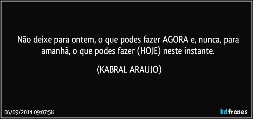 Não deixe para ontem, o que podes fazer AGORA e, nunca,  para amanhã,  o que podes fazer (HOJE) neste instante. (KABRAL ARAUJO)