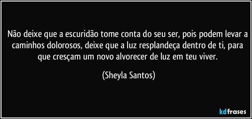 Não deixe que a escuridão tome conta do seu ser, pois podem levar a caminhos dolorosos, deixe que a luz resplandeça dentro de ti, para que cresçam um novo alvorecer de luz em teu viver. (Sheyla Santos)