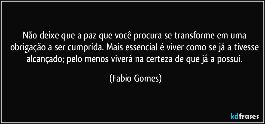 Não deixe que a paz que você procura se transforme em uma obrigação a ser cumprida. Mais essencial é viver como se já a tivesse alcançado; pelo menos viverá na certeza de que já a possui. (Fabio Gomes)