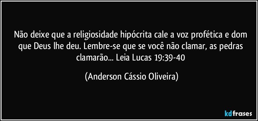 Não deixe que a religiosidade hipócrita cale a voz profética e dom que Deus lhe deu. Lembre-se que se você não clamar, as pedras clamarão... Leia Lucas 19:39-40 (Anderson Cássio Oliveira)