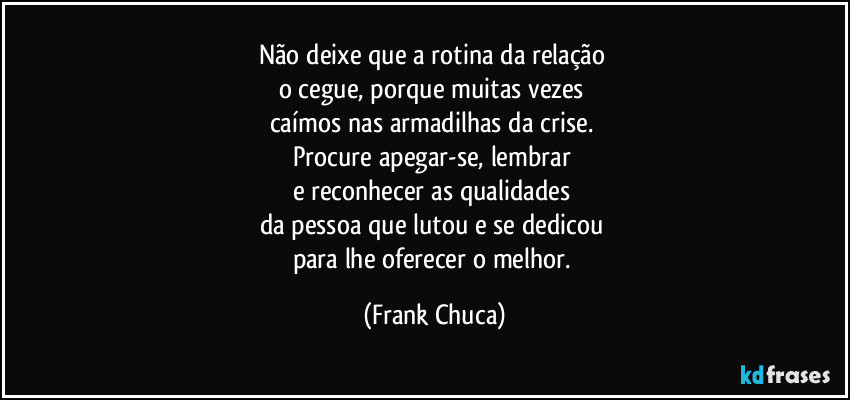 Não deixe que a rotina da relação 
o cegue, porque muitas vezes 
caímos nas armadilhas da crise. 
Procure apegar-se, lembrar 
e reconhecer as qualidades 
da pessoa que lutou e se dedicou 
para lhe oferecer o melhor. (Frank Chuca)