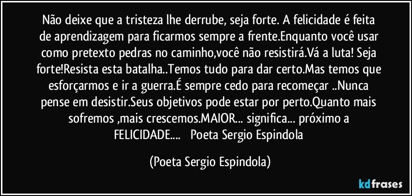 Não deixe que a tristeza lhe derrube, seja forte. A felicidade é feita de aprendizagem para ficarmos sempre a frente.Enquanto você usar como pretexto pedras no caminho,você não resistirá.Vá a luta! Seja forte!Resista esta batalha..Temos tudo para dar certo.Mas temos que esforçarmos e ir a guerra.É sempre cedo para recomeçar ..Nunca pense em desistir.Seus objetivos pode estar por perto.Quanto mais sofremos ,mais crescemos.MAIOR... significa... próximo a FELICIDADE...            Poeta Sergio Espindola (Poeta Sergio Espindola)