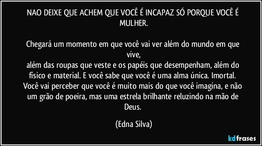 NAO DEIXE QUE ACHEM QUE VOCÊ É INCAPAZ SÓ PORQUE VOCÊ É MULHER.

Chegará um momento em que você vai ver além do mundo em que vive,
além das roupas que veste e os papéis que desempenham, além do físico e material. E você sabe que você é uma alma única. Imortal. Você vai perceber que você é muito mais do que você imagina, e não um grão de poeira, mas uma estrela brilhante reluzindo na mão de Deus. (Edna Silva)