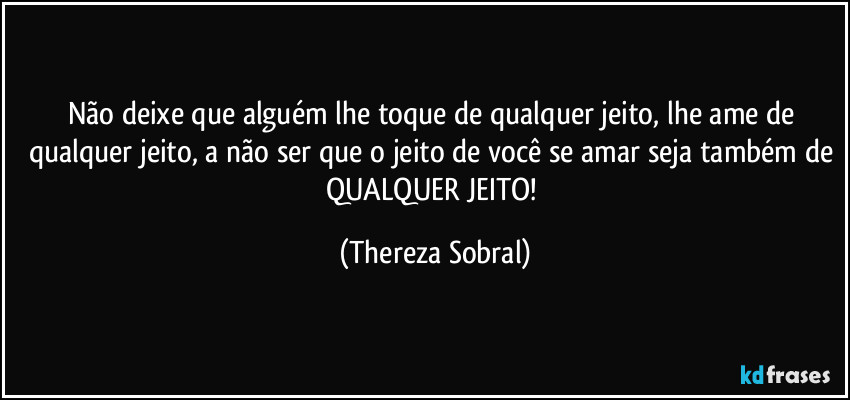 Não deixe que alguém lhe toque de qualquer jeito, lhe ame de qualquer jeito, a não ser que o jeito de você se amar seja também de QUALQUER JEITO! (Thereza Sobral)