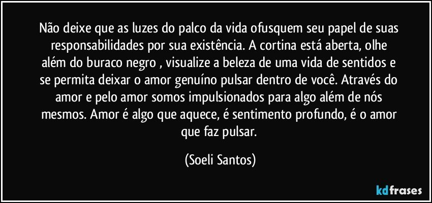 Não deixe que as luzes do palco da vida ofusquem seu papel de suas responsabilidades por sua existência.  A cortina está aberta,  olhe além do buraco negro , visualize a beleza de uma vida de sentidos e se permita deixar o amor genuíno pulsar dentro de você. Através do amor e pelo amor somos impulsionados para algo além de nós mesmos. Amor é algo que aquece, é sentimento profundo,   é o amor que faz pulsar. (Soeli Santos)