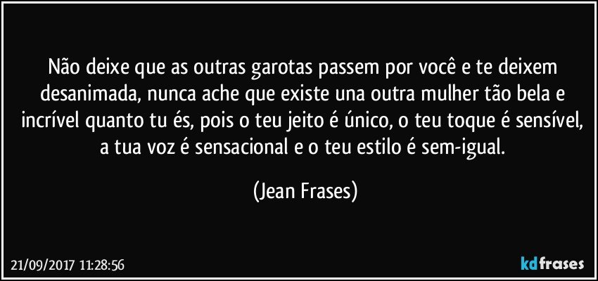 Não deixe que as outras garotas passem por você e te deixem desanimada, nunca ache que existe una outra mulher tão bela e incrível quanto tu és, pois o teu jeito é único, o teu toque é sensível, a tua voz é sensacional e o teu estilo é sem-igual. (Jean Frases)