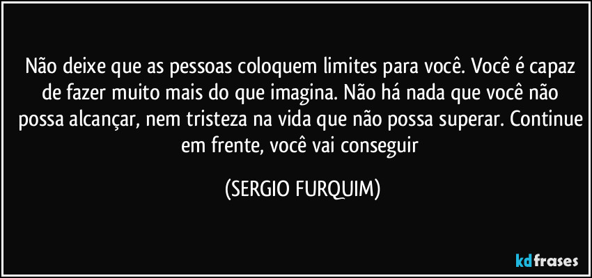 Não deixe que as pessoas coloquem limites para você. Você é capaz de fazer muito mais do que imagina. Não há nada que você não possa alcançar, nem tristeza na vida que não possa superar. Continue em frente, você vai conseguir (SERGIO FURQUIM)