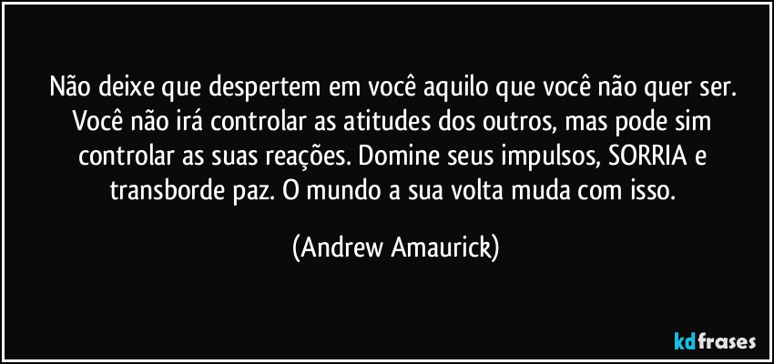 Não deixe que despertem em você aquilo que você não quer ser.  Você não irá controlar as atitudes dos outros, mas pode sim controlar as suas reações. Domine seus impulsos, SORRIA e transborde paz. O mundo a sua volta muda com isso. (Andrew Amaurick)