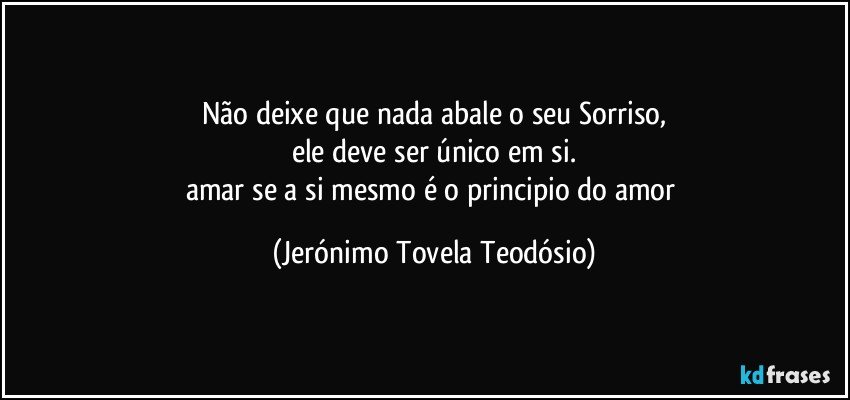 Não deixe que nada abale o seu Sorriso,
ele deve ser único em si.
amar se a si mesmo é o principio do amor (Jerónimo Tovela Teodósio)