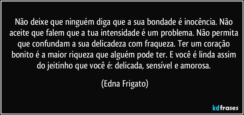 Não deixe que ninguém diga que a sua bondade é inocência. Não aceite que falem que a tua intensidade é um problema. Não permita que confundam a sua delicadeza com fraqueza. Ter um coração bonito é a maior riqueza que alguém pode ter. E você é linda assim do jeitinho que você é: delicada, sensível e amorosa. (Edna Frigato)