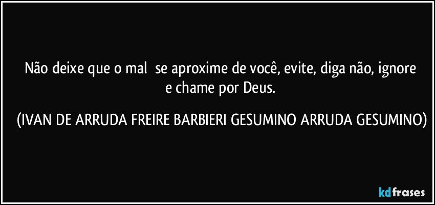 Não deixe que o mal     se aproxime de você, evite,  diga não, ignore e chame por Deus. (IVAN DE ARRUDA FREIRE BARBIERI GESUMINO ARRUDA GESUMINO)