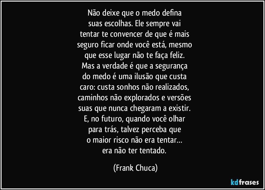 Não deixe que o medo defina
suas escolhas. Ele sempre vai
tentar te convencer de que é mais
seguro ficar onde você está, mesmo
que esse lugar não te faça feliz.
Mas a verdade é que a segurança
do medo é uma ilusão que custa
caro: custa sonhos não realizados,
caminhos não explorados e versões
suas que nunca chegaram a existir.
E, no futuro, quando você olhar
para trás, talvez perceba que
o maior risco não era tentar…
era não ter tentado. (Frank Chuca)
