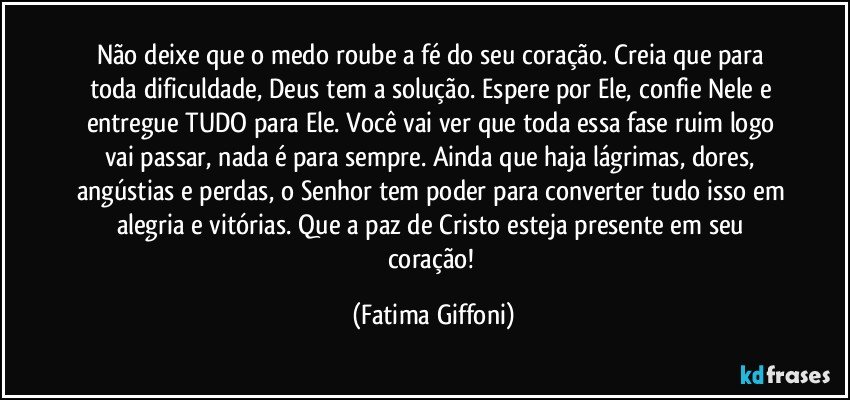 Não deixe que o medo roube a fé do seu coração. Creia que para toda dificuldade, Deus tem a solução. Espere por Ele, confie Nele e entregue TUDO para Ele. Você vai ver que toda essa fase ruim logo vai passar, nada é para sempre. Ainda que haja lágrimas, dores, angústias e perdas, o Senhor tem poder para converter tudo isso em alegria e vitórias. Que a paz de Cristo esteja presente em seu coração! (Fatima Giffoni)