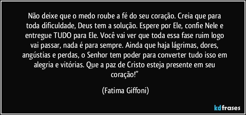 Não deixe que o medo roube a fé do seu coração. Creia que para toda dificuldade, Deus tem a solução. Espere por Ele, confie Nele e entregue TUDO para Ele. Você vai ver que toda essa fase ruim logo vai passar, nada é para sempre. Ainda que haja lágrimas, dores, angústias e perdas, o Senhor tem poder para converter tudo isso em alegria e vitórias. Que a paz de Cristo esteja presente em seu coração!” (Fatima Giffoni)