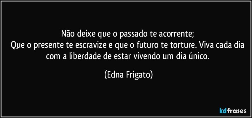 Não deixe que o passado te acorrente; 
Que o presente te escravize e que o futuro te torture. Viva cada dia com a liberdade de estar vivendo um dia único. (Edna Frigato)