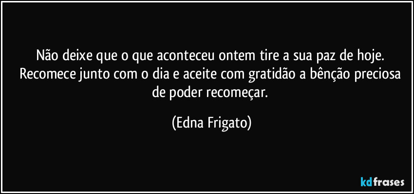 Não deixe que o que aconteceu ontem tire a sua paz de hoje. Recomece junto com o dia e aceite com gratidão a bênção preciosa de poder recomeçar. (Edna Frigato)