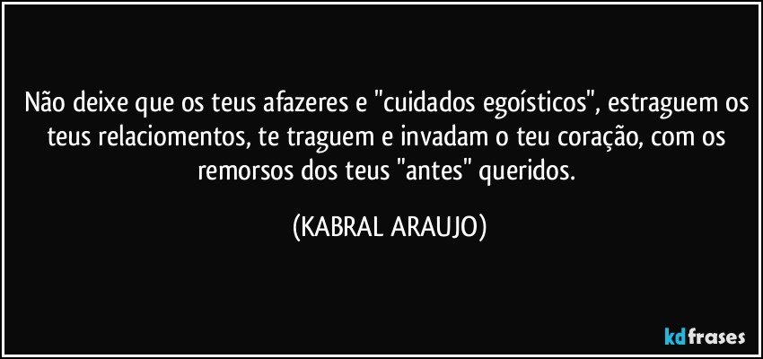 Não deixe que os teus afazeres e "cuidados egoísticos", estraguem os teus relaciomentos, te traguem e invadam o teu coração, com os remorsos dos teus "antes" queridos. (KABRAL ARAUJO)