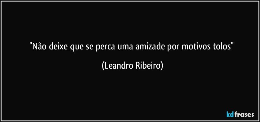 "Não deixe que se perca uma amizade por motivos tolos" (Leandro Ribeiro)