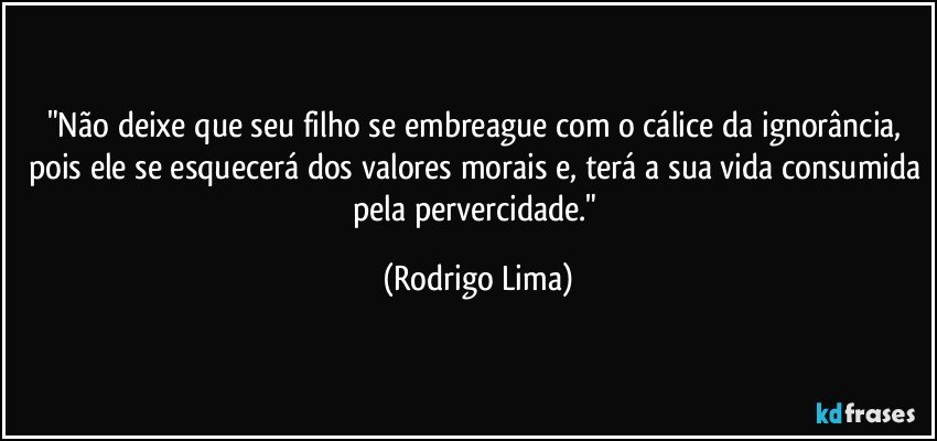 "Não deixe que seu filho se embreague com o cálice da ignorância, pois ele se esquecerá dos valores morais e, terá a sua vida consumida pela pervercidade." (Rodrigo Lima)