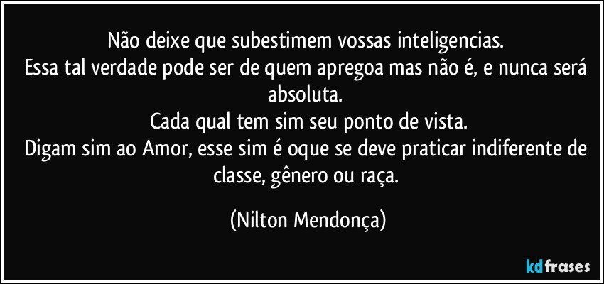 Não deixe que subestimem vossas inteligencias. 
Essa tal verdade pode ser de quem apregoa mas não é, e nunca será absoluta. 
Cada qual tem sim seu ponto de vista.
Digam sim ao Amor, esse sim é oque se deve praticar indiferente de classe, gênero ou raça. (Nilton Mendonça)