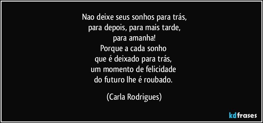 Nao deixe seus sonhos para trás,
para depois, para mais tarde,
para amanha!
Porque a  cada sonho 
que é deixado para trás, 
um momento de felicidade 
do futuro lhe é roubado. (Carla Rodrigues)